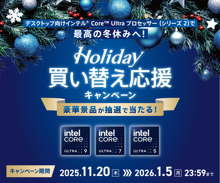 インテル® Core Ultra デスクトップ・プロセッサー (シリーズ 2)で最高の冬休みへ！
Holiday 買い替え応援キャンペーン
